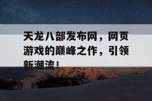 天龙八部发布网，网页游戏的巅峰之作，引领新潮流！