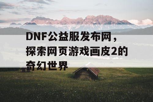 DNF公益服发布网,探索网页游戏画皮2的奇幻世界 DNF公益服发布网,探索网页游戏画皮2的奇幻世界