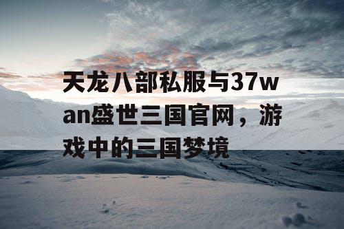 天龙八部私服与37wan盛世三国官网，游戏中的三国梦境