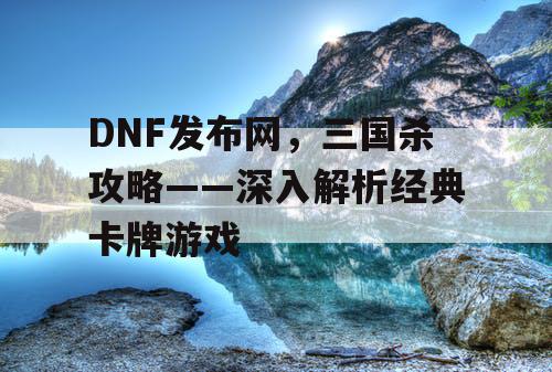 DNF发布网，三国杀攻略——深入解析经典卡牌游戏