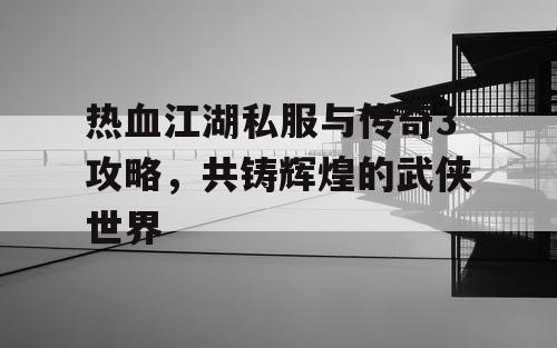 热血江湖私服与传奇3攻略，共铸辉煌的武侠世界