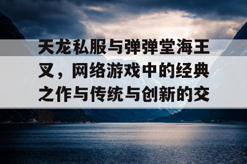 天龙私服与弹弹堂海王叉，网络游戏中的经典之作与传统与创新的交融