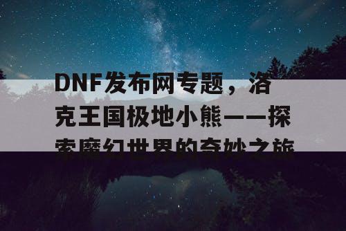 DNF发布网专题，洛克王国极地小熊——探索魔幻世界的奇妙之旅