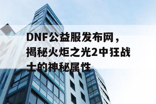 DNF公益服发布网，揭秘火炬之光2中狂战士的神秘属性