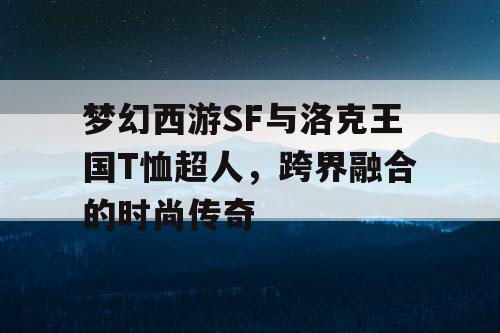梦幻西游SF与洛克王国T恤超人，跨界融合的时尚传奇