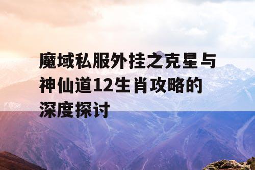 魔域私服外挂之克星与神仙道12生肖攻略的深度探讨 魔域私服外挂之克星与神仙道12生肖攻略的深度探讨