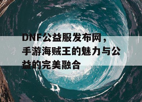 DNF公益服发布网，手游海贼王的魅力与公益的完美融合