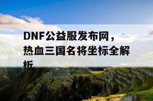 DNF公益服发布网,热血三国名将坐标全解析 DNF公益服发布网,热血三国名将坐标全解析