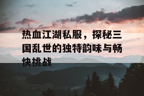 热血江湖私服，探秘三国乱世的独特韵味与畅快挑战
