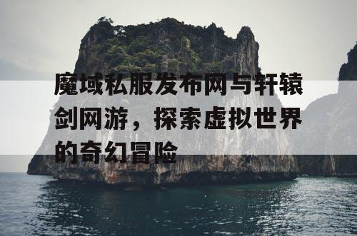 魔域私服发布网与轩辕剑网游，探索虚拟世界的奇幻冒险