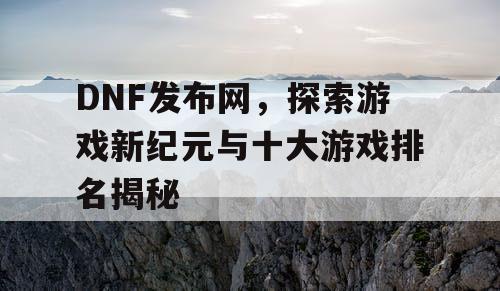 DNF发布网，探索游戏新纪元与十大游戏排名揭秘
