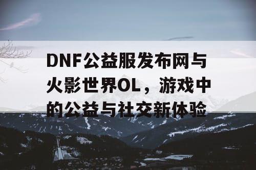 DNF公益服发布网与火影世界OL，游戏中的公益与社交新体验
