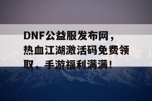 DNF公益服发布网，热血江湖激活码免费领取，手游福利满满！