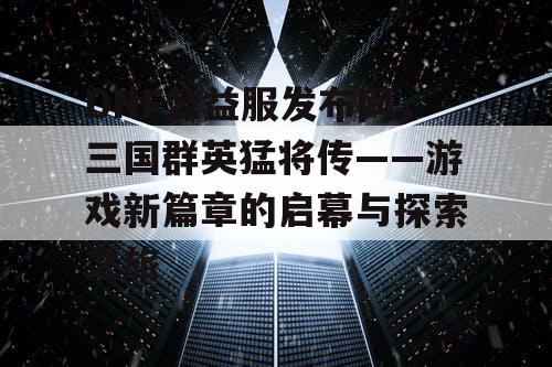 DNF公益服发布网，三国群英猛将传——游戏新篇章的启幕与探索之旅