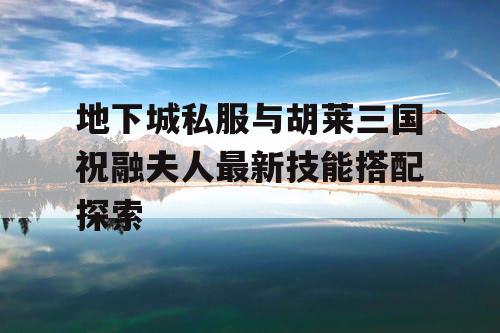 地下城私服与胡莱三国祝融夫人最新技能搭配探索