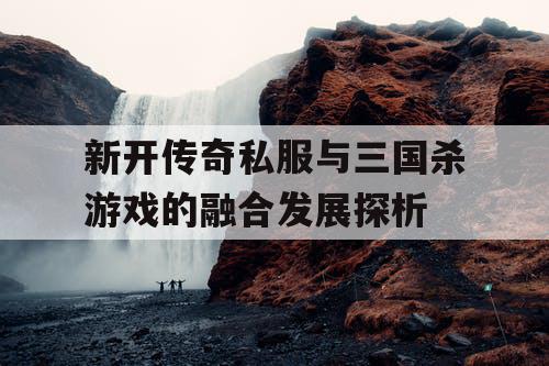 新开传奇私服与三国杀游戏的融合发展探析