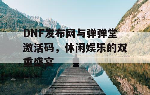 DNF发布网与弹弹堂激活码,休闲娱乐的双重盛宴 DNF发布网与弹弹堂激活码,休闲娱乐的双重盛宴