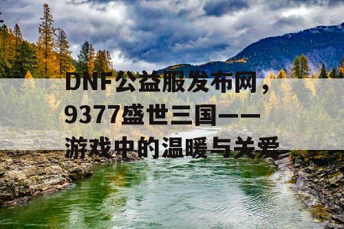 DNF公益服发布网，9377盛世三国——游戏中的温暖与关爱