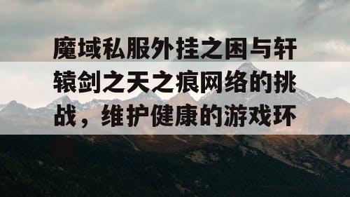 魔域私服外挂之困与轩辕剑之天之痕网络的挑战，维护健康的游戏环境