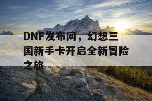 DNF发布网,幻想三国新手卡开启全新冒险之旅 DNF发布网,幻想三国新手卡开启全新冒险之旅