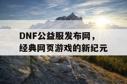 DNF公益服发布网,经典网页游戏的新纪元 DNF公益服发布网,经典网页游戏的新纪元