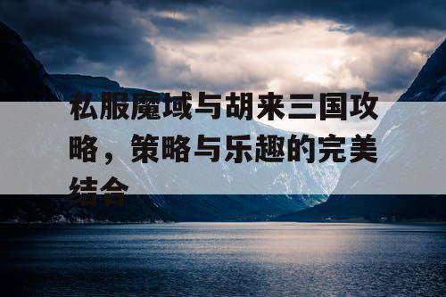 私服魔域与胡来三国攻略,策略与乐趣的完美结合 私服魔域与胡来三国攻略,策略与乐趣的完美结合
