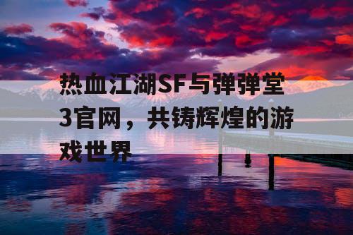 热血江湖SF与弹弹堂3官网，共铸辉煌的游戏世界