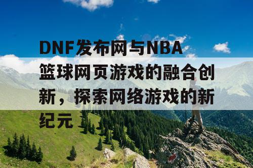 DNF发布网与NBA篮球网页游戏的融合创新，探索网络游戏的新纪元