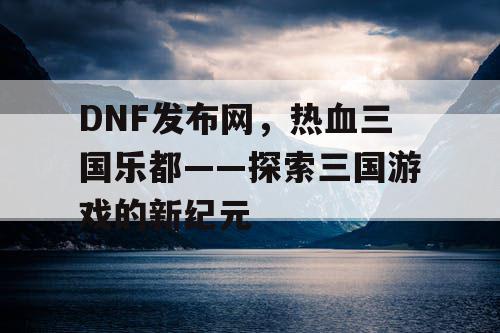 DNF发布网,热血三国乐都——探索三国游戏的新纪元 DNF发布网,热血三国乐都——探索三国游戏的新纪元