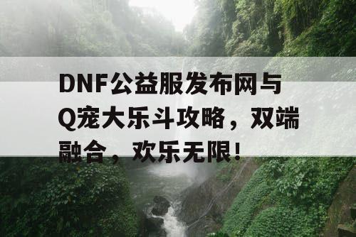 DNF公益服发布网与Q宠大乐斗攻略，双端融合，欢乐无限！