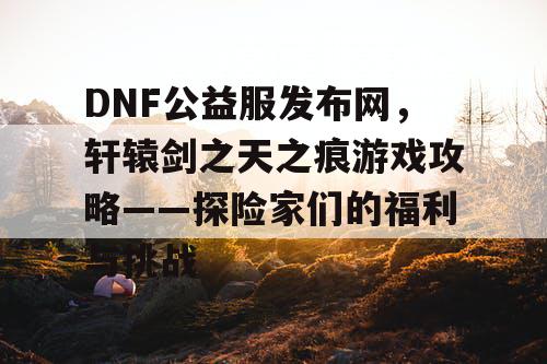 DNF公益服发布网,轩辕剑之天之痕游戏攻略——探险家们的福利与挑战 DNF公益服发布网,轩辕剑之天之痕游戏攻略——探险家们的福利与挑战
