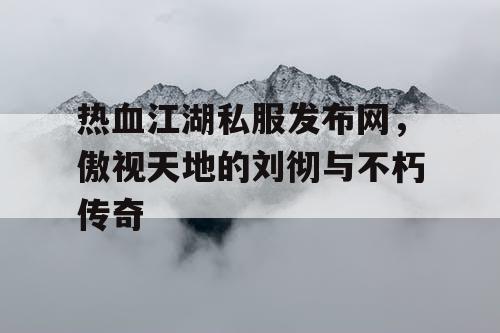 热血江湖私服发布网,傲视天地的刘彻与不朽传奇 热血江湖私服发布网,傲视天地的刘彻与不朽传奇