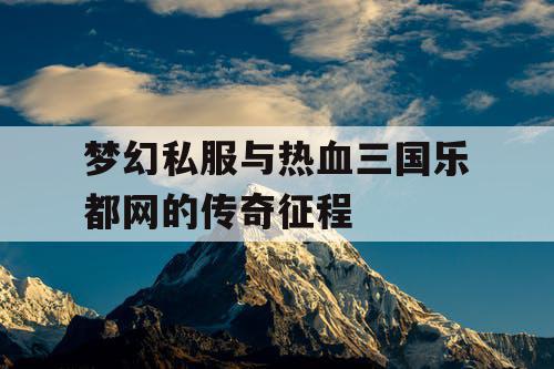 梦幻私服与热血三国乐都网的传奇征程
