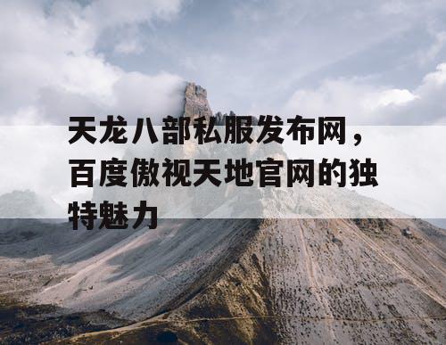 天龙八部私服发布网，百度傲视天地官网的独特魅力