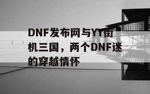 DNF发布网与YY街机三国，两个DNF迷的穿越情怀