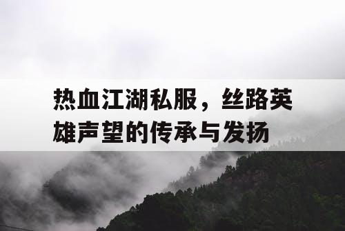 热血江湖私服，丝路英雄声望的传承与发扬