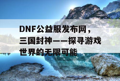 DNF公益服发布网，三国封神——探寻游戏世界的无限可能
