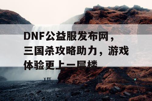 DNF公益服发布网，三国杀攻略助力，游戏体验更上一层楼