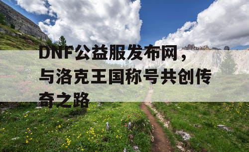 DNF公益服发布网，与洛克王国称号共创传奇之路