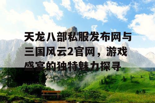天龙八部私服发布网与三国风云2官网，游戏盛宴的独特魅力探寻