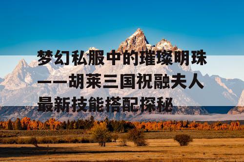 梦幻私服中的璀璨明珠——胡莱三国祝融夫人最新技能搭配探秘