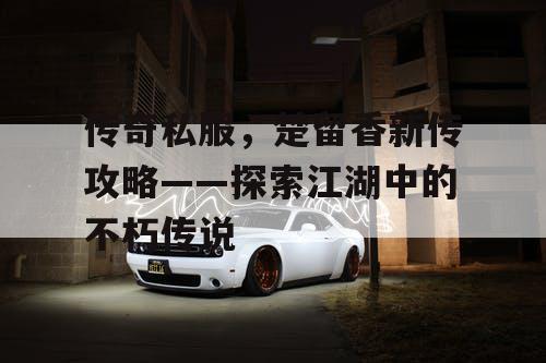 传奇私服，楚留香新传攻略——探索江湖中的不朽传说