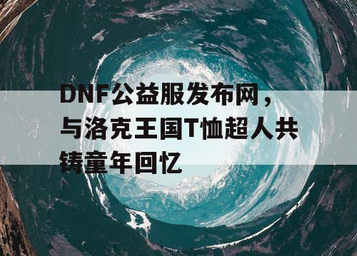 DNF公益服发布网,与洛克王国T恤超人共铸童年回忆 DNF公益服发布网,与洛克王国T恤超人共铸童年回忆