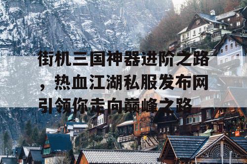 街机三国神器进阶之路，热血江湖私服发布网引领你走向巅峰之路