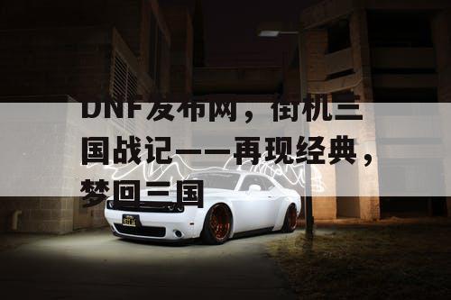 DNF发布网，街机三国战记——再现经典，梦回三国