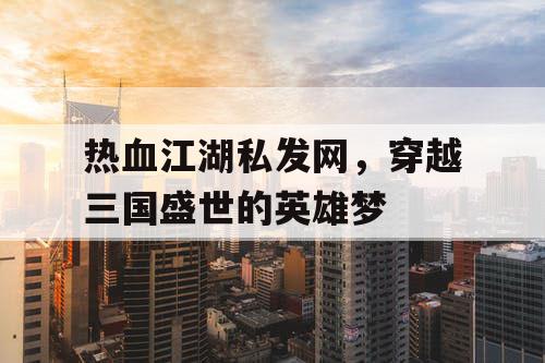 热血江湖私发网，穿越三国盛世的英雄梦