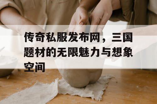 传奇私服发布网,三国题材的无限魅力与想象空间 传奇私服发布网,三国题材的无限魅力与想象空间