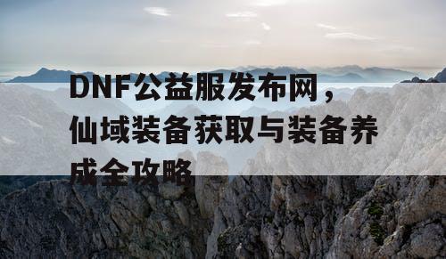 DNF公益服发布网,仙域装备获取与装备养成全攻略 DNF公益服发布网,仙域装备获取与装备养成全攻略