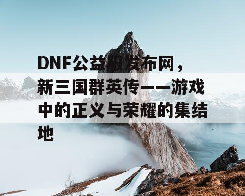 DNF公益服发布网，新三国群英传——游戏中的正义与荣耀的集结地
