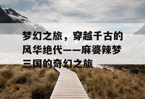 梦幻之旅，穿越千古的风华绝代——麻婆辣梦三国的奇幻之旅